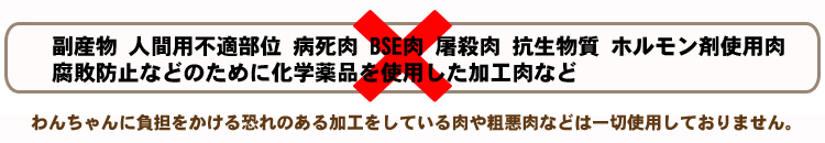 副産物やあいまいな表示の肉、人間用不適部位などで作られた肉・病死肉・ＢＳＥ肉・屠殺肉や飼育段階で抗生物質・ホルモン剤などを使用した肉・腐敗防止などのために化学薬品を使用した加工肉等は一切不使用。