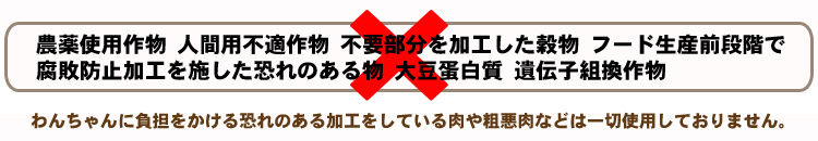 人間用に不適だった物、不要部分を加工した穀物、あいまいな表示の加工穀物末粉、フード生産前段階で加工・保管してあった腐敗防止加工を施した恐れのある物や大豆蛋白質、遺伝子組換作物など一切不使用。