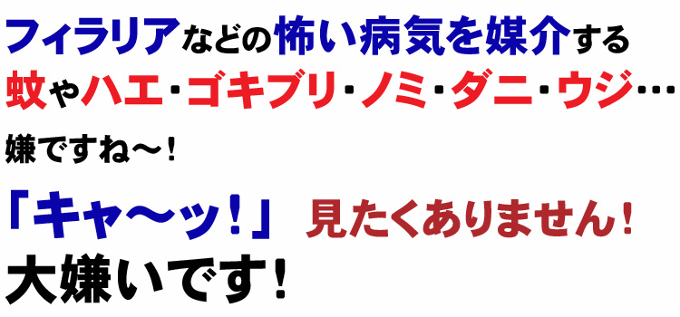 フィラリアなどの怖い病気を媒介する蚊をはじめ、ハエ・ゴキブリ・ノミ・ダニ・トコジラミ・ウジ嫌ですね～！「キャ～ッ！」見たくありません。大嫌いです！
