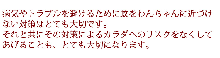 病気やトラブルを避けるために蚊をわんちゃんに近づけ
ない対策はとても大切です。
それと共にその対策によるカラダへのリスクをなくして
あげることも、とても大切になります。
