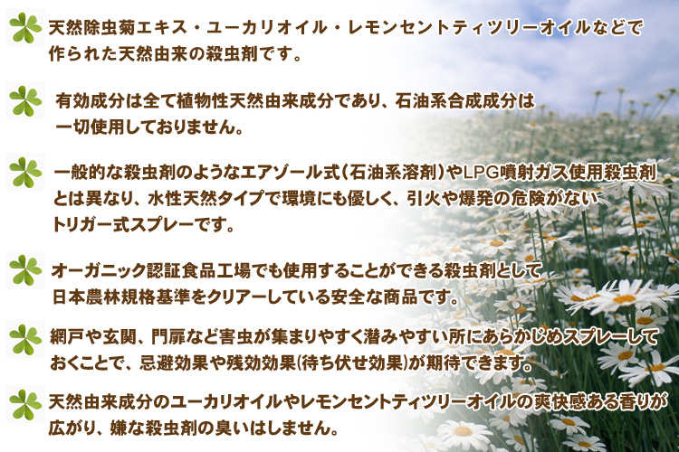●天然除虫菊エキス・ユーカリオイル・レモンセントティツリーオイル・他4成分(天然由来)のみで作られた天然由来の殺虫剤です。
●有効成分は全て植物性天然由来成分であり、石油系合成成分は一切使用しておりません。
●一般的な殺虫剤のようにエアゾール式(石油系溶剤)やLPG噴射ガス使用殺虫剤とは異なり、水性天然タイプで環境にも優しく、引火や爆発の危険がないトリガー式スプレーです。
●オーガニック認証食品工場でも使用することができる殺虫剤として日本農林規格基準をクリアーしている安全な商品です。
●網戸や玄関、門扉など害虫が集まりやすく潜みやすい所にあらかじめスプレーしておくことで忌避効果や残効効果(待ち伏せ効果)が期待できます。
●天然由来成分のユーカリオイルやレモンセントティツリーオイルの爽快感ある香りが広がり、嫌な殺虫剤の臭いはしません。
