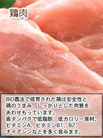ビオbosch(ボッシュ)ドッグフードの原材料であるBIO農法で成育された鶏は安全性と鶏のうまみ、しっかりとした肉質をあわせもっています。鶏肉は高タンパクで低脂肪、低カロリー食材。
ビタミンA、ビタミンB1、B2、ナイアシンなどを多く含みます。